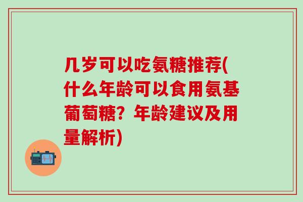 几岁可以吃氨糖推荐(什么年龄可以食用氨基葡萄糖？年龄建议及用量解析)