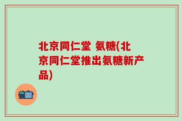 北京同仁堂 氨糖(北京同仁堂推出氨糖新产品)