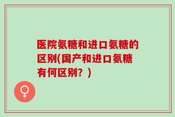 医院氨糖和进口氨糖的区别(国产和进口氨糖有何区别？)