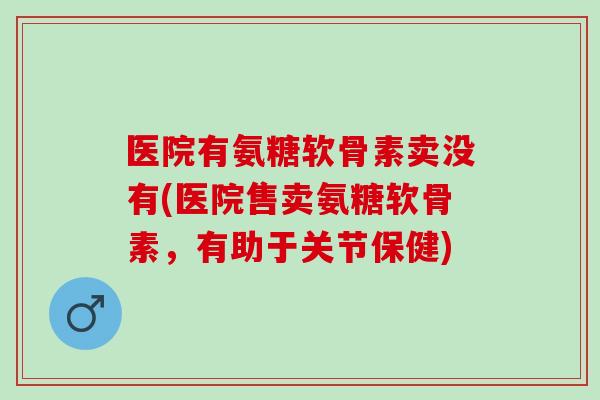 医院有氨糖软骨素卖没有(医院售卖氨糖软骨素，有助于关节保健)