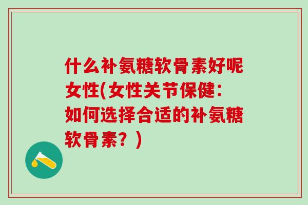 什么补氨糖软骨素好呢女性(女性关节保健：如何选择合适的补氨糖软骨素？)