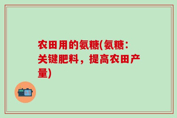 农田用的氨糖(氨糖：关键肥料，提高农田产量)