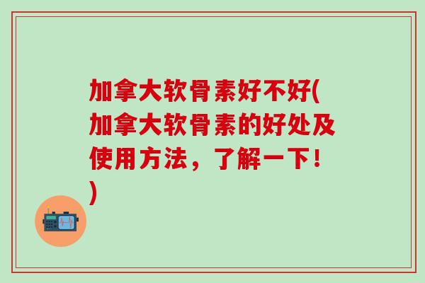 加拿大软骨素好不好(加拿大软骨素的好处及使用方法，了解一下！)