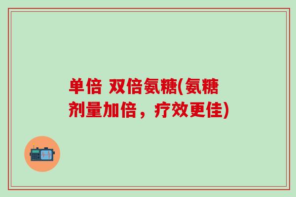 单倍 双倍氨糖(氨糖剂量加倍，疗效更佳)