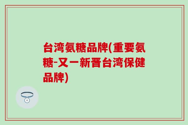 台湾氨糖品牌(重要氨糖-又一新晋台湾保健品牌)