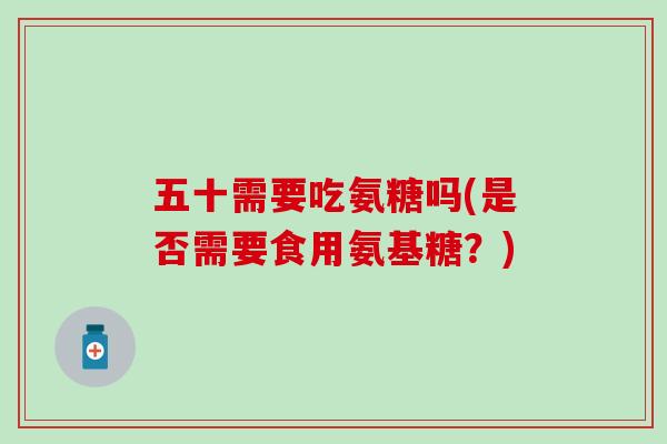 五十需要吃氨糖吗(是否需要食用氨基糖？)