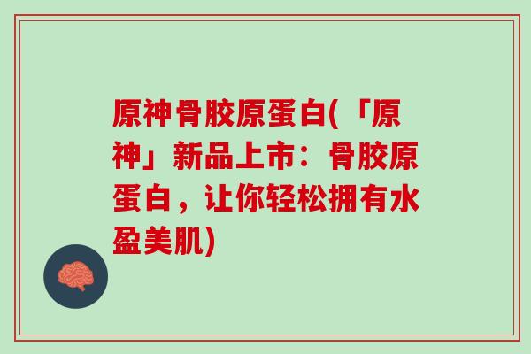 原神骨胶原蛋白(「原神」新品上市：骨胶原蛋白，让你轻松拥有水盈美肌)