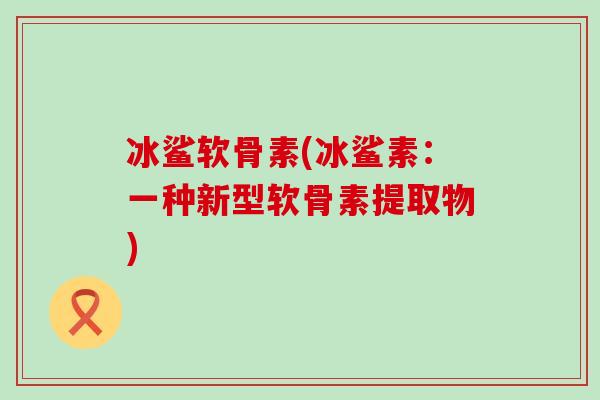 冰鲨软骨素(冰鲨素：一种新型软骨素提取物)