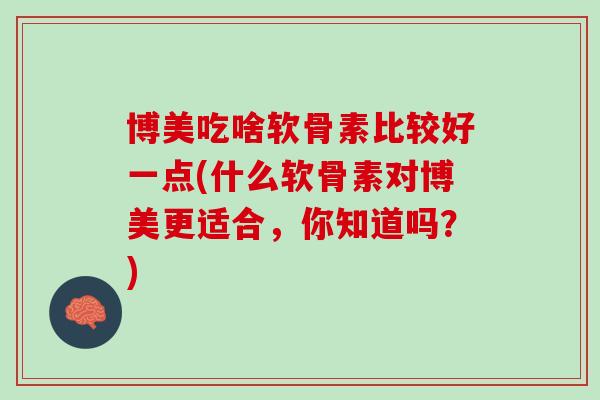 博美吃啥软骨素比较好一点(什么软骨素对博美更适合，你知道吗？)