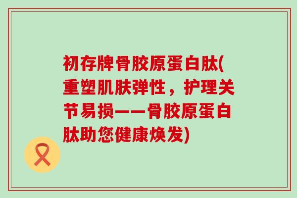 初存牌骨胶原蛋白肽(重塑肌肤弹性，护理关节易损——骨胶原蛋白肽助您健康焕发)