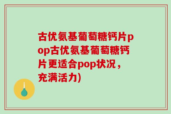 古优氨基葡萄糖钙片pop古优氨基葡萄糖钙片更适合pop状况，充满活力)