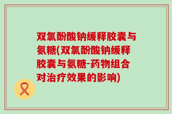 双氯酚酸钠缓释胶囊与氨糖(双氯酚酸钠缓释胶囊与氨糖-药物组合对治疗效果的影响)