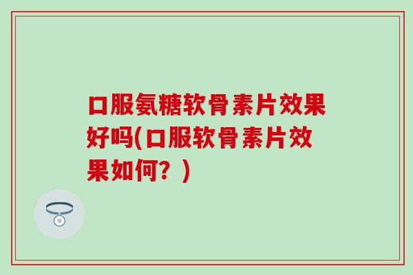 口服氨糖软骨素片效果好吗(口服软骨素片效果如何？)