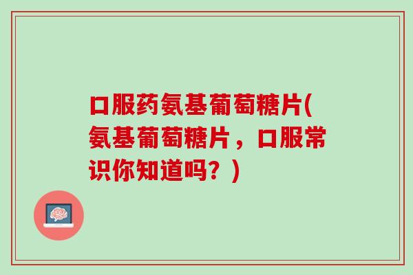 口服药氨基葡萄糖片(氨基葡萄糖片，口服常识你知道吗？)