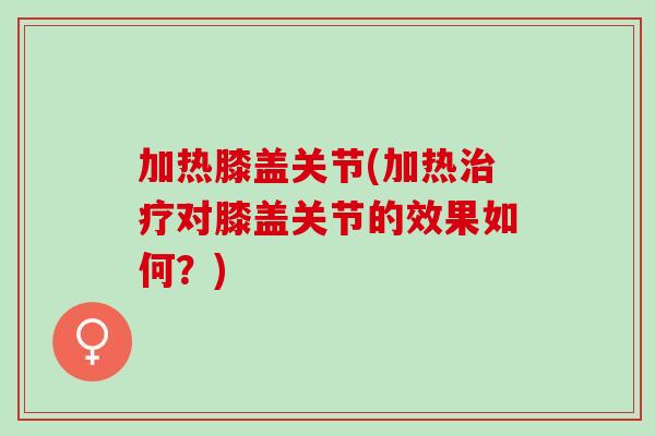 加热膝盖关节(加热治疗对膝盖关节的效果如何？)