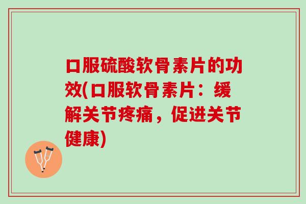 口服硫酸软骨素片的功效(口服软骨素片：缓解关节疼痛，促进关节健康)