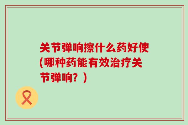 关节弹响擦什么药好使(哪种药能有效治疗关节弹响？)