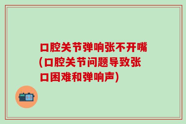 口腔关节弹响张不开嘴(口腔关节问题导致张口困难和弹响声)
