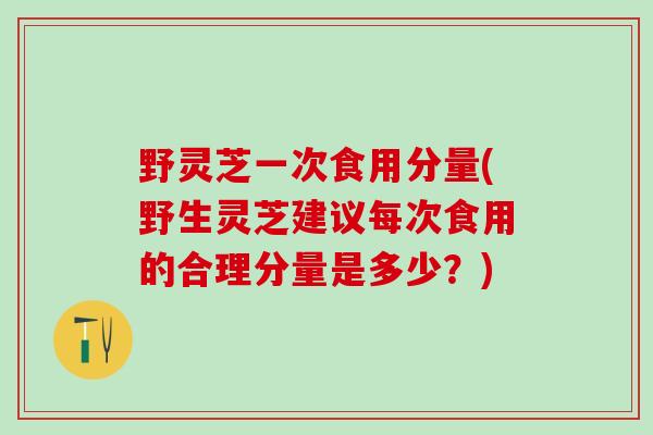 野灵芝一次食用分量(野生灵芝建议每次食用的合理分量是多少？)
