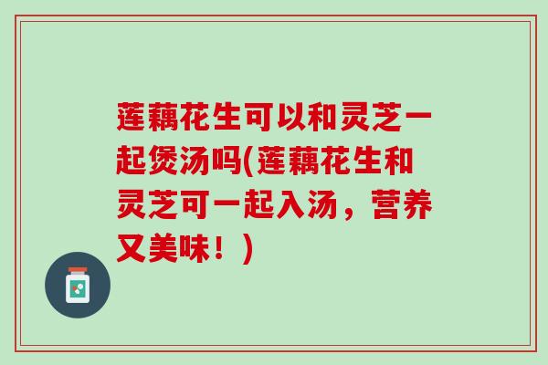 莲藕花生可以和灵芝一起煲汤吗(莲藕花生和灵芝可一起入汤，营养又美味！)