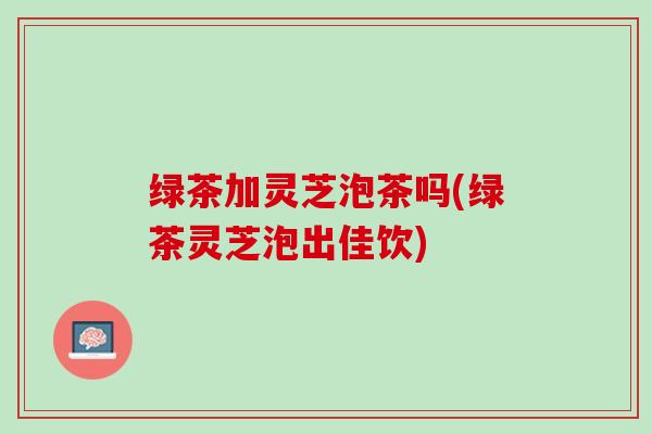 绿茶加灵芝泡茶吗(绿茶灵芝泡出佳饮)