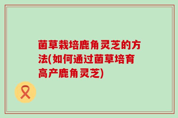 菌草栽培鹿角灵芝的方法(如何通过菌草培育高产鹿角灵芝) 菌草栽培鹿角灵芝的方法(如何通过菌草培育高产鹿角灵芝)