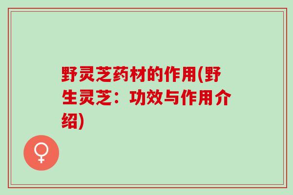 野灵芝药材的作用(野生灵芝：功效与作用介绍)