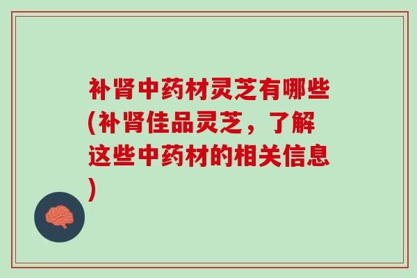补肾中药材灵芝有哪些(补肾佳品灵芝，了解这些中药材的相关信息)