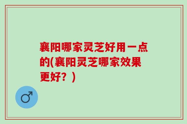 襄阳哪家灵芝好用一点的(襄阳灵芝哪家效果更好？)