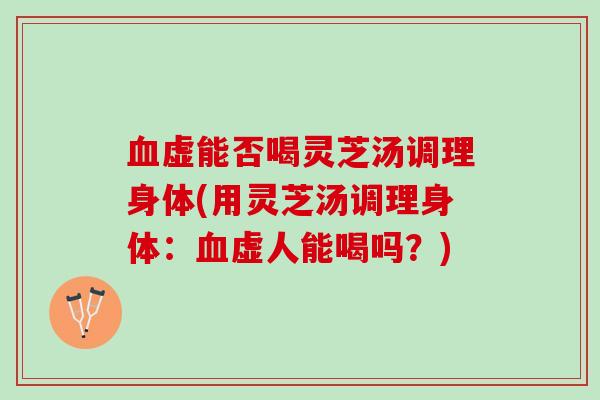 血虚能否喝灵芝汤调理身体(用灵芝汤调理身体：血虚人能喝吗？)