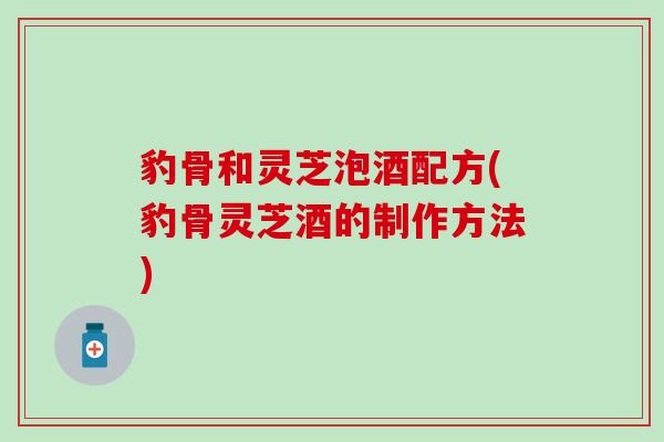 豹骨和灵芝泡酒配方(豹骨灵芝酒的制作方法)