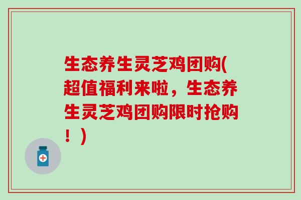 生态养生灵芝鸡团购(超值福利来啦，生态养生灵芝鸡团购限时抢购！)