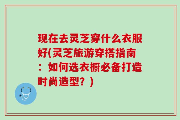 现在去灵芝穿什么衣服好(灵芝旅游穿搭指南:如何选衣橱必备打造时尚造型?) 现在去灵芝穿什么衣服好(灵芝旅游穿搭指南:如何选衣橱必备打造时尚造型?)