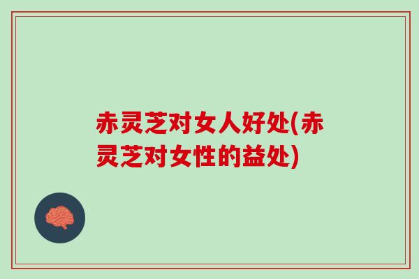 赤灵芝对女人好处(赤灵芝对女性的益处)