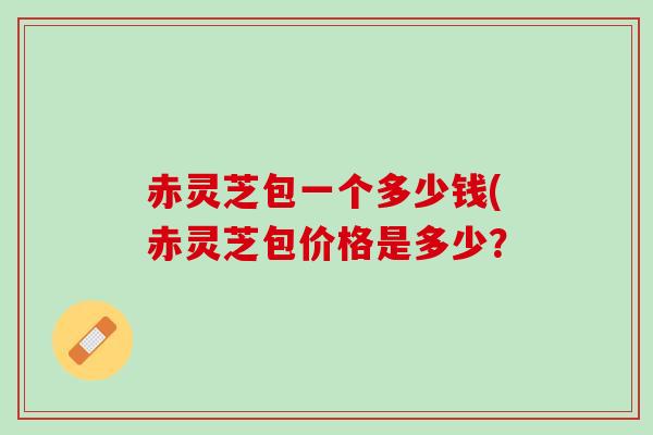 赤灵芝包一个多少钱(赤灵芝包价格是多少？