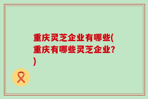 重庆灵芝企业有哪些(重庆有哪些灵芝企业？)