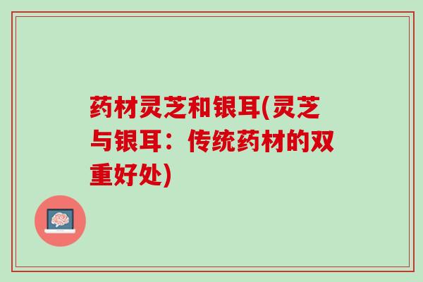 药材灵芝和银耳(灵芝与银耳：传统药材的双重好处)