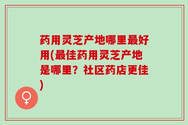 药用灵芝产地哪里最好用(最佳药用灵芝产地是哪里？社区药店更佳)