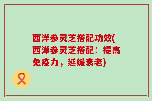 西洋参灵芝搭配功效(西洋参灵芝搭配：提高免疫力，延缓衰老)