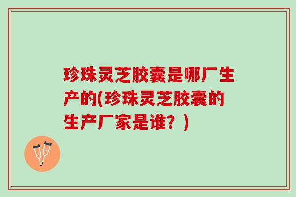 珍珠灵芝胶囊是哪厂生产的(珍珠灵芝胶囊的生产厂家是谁？)