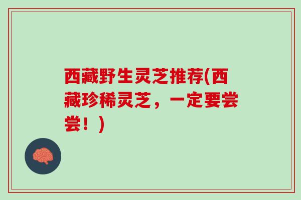 西藏野生灵芝推荐(西藏珍稀灵芝，一定要尝尝！)