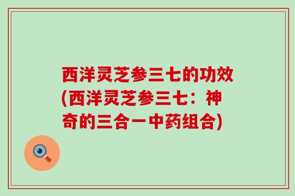 西洋灵芝参三七的功效(西洋灵芝参三七：神奇的三合一中药组合)