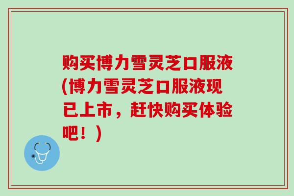 购买博力雪灵芝口服液(博力雪灵芝口服液现已上市，赶快购买体验吧！)