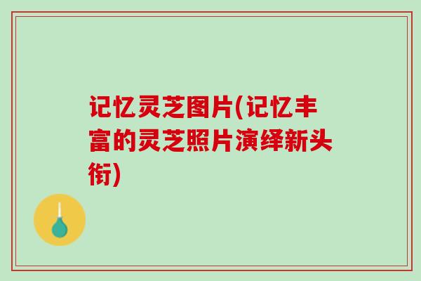 记忆灵芝图片(记忆丰富的灵芝照片演绎新头衔)