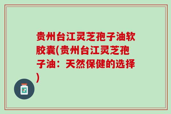 贵州台江灵芝孢子油软胶囊(贵州台江灵芝孢子油：天然保健的选择)