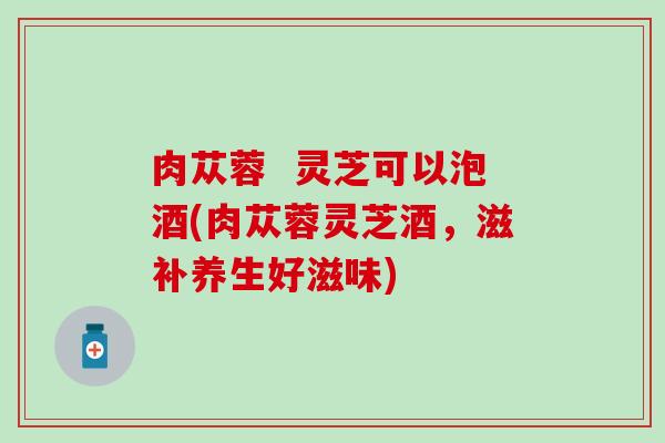 肉苁蓉  灵芝可以泡酒(肉苁蓉灵芝酒，滋补养生好滋味)