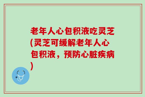 老年人心包积液吃灵芝(灵芝可缓解老年人心包积液，预防心脏疾病)