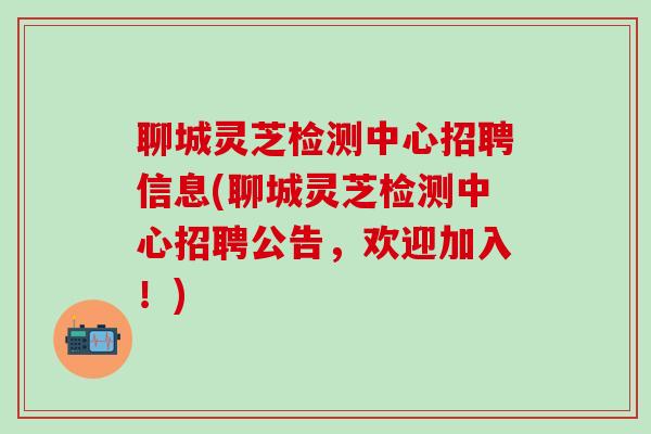 聊城灵芝检测中心招聘信息(聊城灵芝检测中心招聘公告，欢迎加入！)