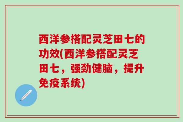 西洋参搭配灵芝田七的功效(西洋参搭配灵芝田七，强劲健脑，提升免疫系统)