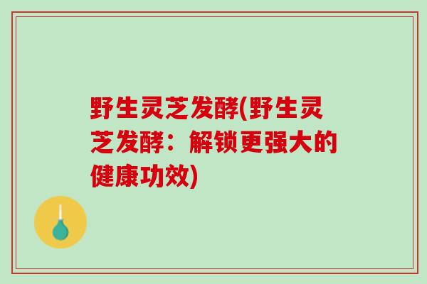 野生灵芝发酵(野生灵芝发酵：解锁更强大的健康功效)